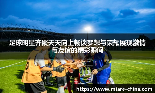足球明星齐聚天天向上畅谈梦想与荣耀展现激情与友谊的精彩瞬间