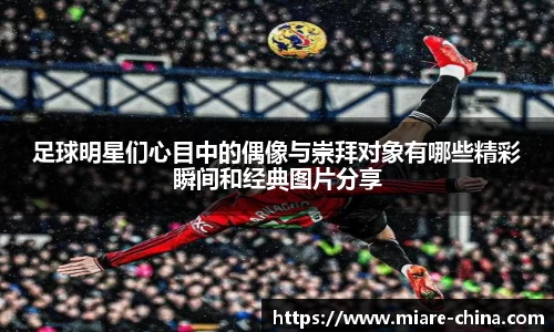 足球明星们心目中的偶像与崇拜对象有哪些精彩瞬间和经典图片分享